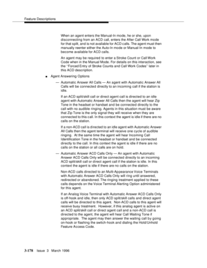 Page 322Feature Descriptions
3-178Issue  3   March 1996 
When an agent enters the Manual-In mo de, he or she, upon 
disconnecting from an ACD call, enters the After Call Work mo de 
for that s plit, and is not available for ACD c alls. The agent must then 
manually reenter either the Auto-In mo de or Manual-In mode to 
become available for ACD calls.
An agent may be required to enter a Stroke Count or Call Work 
Code when in the Manual Mode. For details on this interaction, see 
the ‘‘Forced Entry of Stroke...