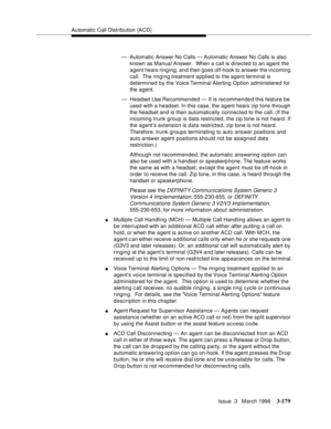 Page 323Automatic Call Distribution (ACD)
Issue  3   March 1996
3-179
— Automatic Answer No Calls — Automatic Answer No Calls is also 
known as Manual Answer.  When a call is directed to an agent the 
agent hears ringing, and then goes off-hook to answer the incoming 
call.  The ringing treatment a pplied to the agent terminal is 
determined by the Voice Terminal Alerting Option administered for 
the agent.
— Headset Use Recommended — It is recommende d this feature be 
used with a headset. In this case, the...