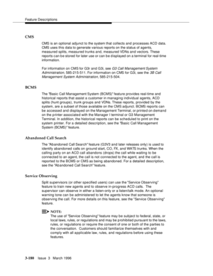 Page 324Feature Descriptions
3-180Issue  3   March 1996 
CMS
CMS is an optional adjunct to the system that collects and  processes ACD  data. 
CMS uses this data to generate various reports on the status of agents, 
measured splits, measured trunks and, measured VDNs and vectors. These 
reports c an b e stored for later use or can b e displayed on a terminal for real-time 
information.
For information on CMS for G3r and G3i, see 
G3 Call Management System 
Administration
, 585-215-511. For information on CMS for...