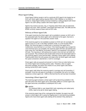 Page 325Automatic Call Distribution (ACD)
Issue  3   March 1996
3-181
Direct Agent Calling
Direct Agent Calling causes a call to a particular ACD agent to be treate d as an 
ACD call. Direct agent calling requires ASAI or EAS. Whether or not ASAI is 
turned on, Direct Agent Calling must be invoked by a calling endpoint with Direct 
Agent in its COR  calling a station with Direct Agent in its COR.
Agents may receive zip tone, ring, or ring/ping when these calls are d elivered. 
Agents may have ‘‘After Call Work’’...