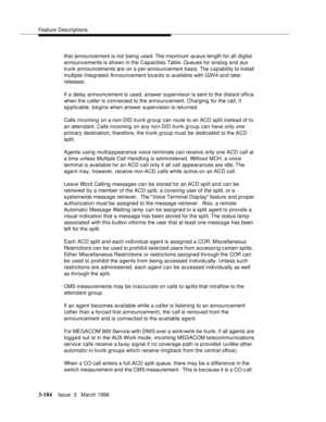 Page 328Feature Descriptions
3-184Issue  3   March 1996 
that announcement is not being used. The maximum queue length for all digital 
announcements is shown in the Capacities Table. Queues for analog and aux 
trunk announcements are on a per-announcement basis. The capability to install 
multiple Integrated Announcement board s is available with G3V4 and later 
releases.
If a delay announcement is used, answer supervision is sent to the distant office 
when the caller is connected to the announcement. Charging...