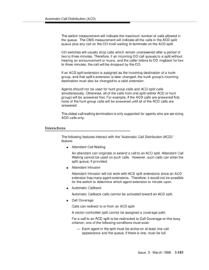 Page 329Automatic Call Distribution (ACD)
Issue  3   March 1996
3-185
The switch measurement will indicate the maximum numb er of calls allowed in 
the queue.  The CMS measurement will indicate all the calls in the ACD split 
queue plus any call on the CO trunk waiting to terminate on the ACD split.
CO switches will usually drop calls which remain unanswered after a period of 
two to three minutes. Therefore, if an incoming CO  call queues to a split without 
hearing an announcement or music, and the caller...