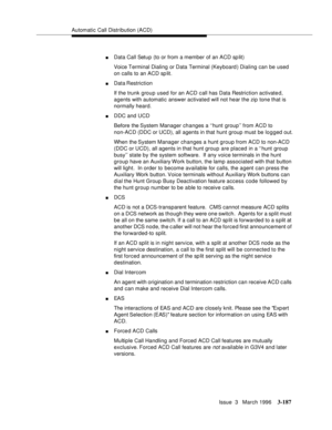 Page 331Automatic Call Distribution (ACD)
Issue  3   March 1996
3-187
nData Call Setup (to or from a member of an ACD sp lit)
Voice Terminal Dialing or Data Terminal (Keyboard ) Dialing can be used 
on calls to an ACD sp lit.
nData Restriction
If the trunk group used for an ACD call has Data Restriction activated, 
agents with automatic answer activated will not hear the zip tone that is 
normally heard.
nDDC and UCD
Before the System Manager changes a ‘‘hunt group’’ from ACD to 
non-ACD (DDC or UCD), all agents...