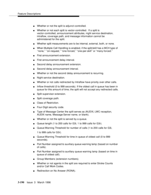 Page 334Feature Descriptions
3-190Issue  3   March 1996 
nWhether or not the split is adjunct-controlled.
nWhether or not each sp lit is vector-controlled.  If a split is 
vector-controlled, announcement attributes, night service destination, 
intraflow, coverage path, and message information cannot be 
administered for the split.
nWhether split measurements are to be internal, external, both, or none.
nWhen Multiple Call Handling is enable d, if the split/skill has a MCH type of 
‘‘none,’’ ‘‘on-request,’’...