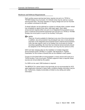 Page 335Automatic Call Distribution (ACD)
Issue  3   March 1996
3-191
Hardware and Software Requirements
Each auxiliary queue warning level lamp  requires one port on a TN742 or 
TN746B Analog Line circuit pack. An indicator lamp may be used as a queue 
warning level lamp. The lamp operates on ringing voltage and can be mounted 
at a location convenient to the split.
A reload indicator can be optioned on a button to indicate when a system reload 
has completed so agents know when calls b e gin again. Each delay...