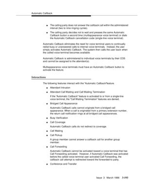 Page 337Automatic Callback
Issue  3   March 1996
3-193
nThe calling party does not answer the callback call within the a dministered 
interval (two to nine ringing cycles).
nThe calling party decides not to wait and presses the same Automatic 
Callback button a second time (multiap pearance voice terminal) or dials 
the Automatic Callback cancellation code (single-line voice terminal).
Automatic Callback eliminates the need for voice terminal users to continually 
redial busy or unanswered calls to internal...