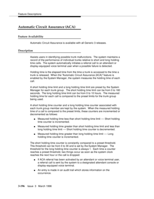 Page 340Feature Descriptions
3-196Issue  3   March 1996 
Automatic Circuit Assurance (ACA)
Feature Availability
Automatic Circuit Assurance is available with all Generic 3 releases.
Description
Assists users in identifying possible trunk malfunctions.  The system maintains a 
record of the performance of individual trunks relative to short and long holding 
time calls.  The system automatically initiates a referral call to an attendant or 
display-equipped voice terminal user when a p ossible failure is...