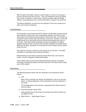 Page 342Feature Descriptions
3-198Issue  3   March 1996 
With the above information, assume a call is ma de on a trunk in trunk group 3 
and the call lasts more than one hour.  Then, the threshold for the long holding 
time counter is reached, a referral call is made to extension 389, the display 
reflects a long holding time call, and the information is entered in the audit trail.
The referral destination can then have the operation of the trunk checked and 
taken out of service if defective.
Considerations
The...