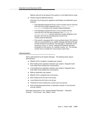 Page 343Automatic Circuit Assurance (ACA)
Issue  3   March 1996
3-199
Referral calls will not be placed if the system is in the Night Service mo de.
nVisually Impaired Attendant Service
Automatic Circuit Assurance applies for both Station and Attendant users. 
However:
— If the attendant presses the D
I SPL A Y STATUS button and an incoming 
ACA call has not been answered, then Automatic Circuit 
Assurance is voiced to the visually-impaired attendant.
— If the attendant  presses the D
ISPLAY STA TU S button and...