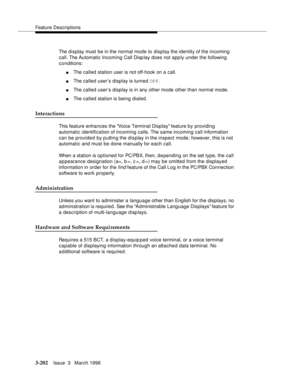 Page 346Feature Descriptions
3-202Issue  3   March 1996 
The display must be in the normal mode to display the identity of the incoming 
call. The Automatic Incoming Call Disp lay does not apply under the following 
conditions:
nThe called station user is not off-hook on a call.
nThe called user’s display is turned OFF.
nThe called user’s display is in any other mode other than normal mode.
nThe called station is being dialed.
Interactions
This feature enhances the Voice Terminal Display feature by providing...