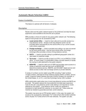 Page 347Automatic Route Selection (ARS)
Issue  3   March 1996
3-203
Automatic Route Selection (ARS)
Feature Availability
This feature is optional with all Generic 3 releases.
Description
Routes calls over the public network based on the preferred (normally the least 
expensive) route available at the time the call is placed.
ARS provides a choice of routes for any given public network call. The following 
types of trunk groups can be accessed by ARS:
nLocal central office — Used for local calls and to provide...