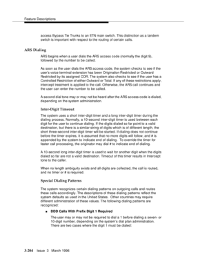 Page 348Feature Descriptions
3-204Issue  3   March 1996 
access Bypass Tie Trunks to an ETN main switch. This d istinction as a tandem 
switch is important with respect to the routing of certain calls.
ARS Dialing
ARS begins when a user dials the ARS access code (normally the digit 9), 
followed by the number to be called.
As soon as the user dials the ARS access code, the system checks to see if the 
user’s voice terminal extension has been Origination Restricted or Outward 
Restricted b y its assigned COR. The...