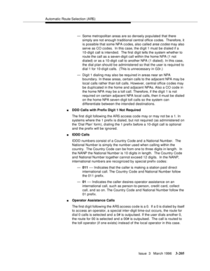 Page 349Automatic Route Selection (ARS)
Issue  3   March 1996
3-205
— Some metropolitan areas are so densely populated that there 
simply are not enough traditional central office codes.  Therefore, it 
is possible that some NPA c o des, also called 
area c o des may also 
serve as CO codes.  In this case, the digit 1 must be dialed if a 
10-digit call is intended.  The first digit tells the system whether to 
route the call as a seven-digit call within the home NPA (1 not 
dialed) or as a 10-digit call to...