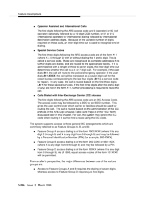 Page 350Feature Descriptions
3-206Issue  3   March 1996 
nOperator Assisted and International Calls 
The first di gits following the ARS access code are 0 (operator) or 00 (toll 
operator) optionally followed by a 10-digit DDD number, or 01 or 010 
(international o perator) for international dialing followed by international 
destination a ddress digits.  Because of the variable numb er of digits 
required on these calls, an inter-digit time-out is used to recognize end of 
dialing.
nSpecial Service Codes 
The...