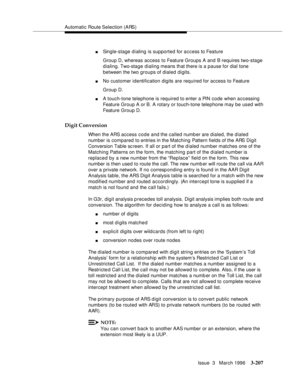 Page 351Automatic Route Selection (ARS)
Issue  3   March 1996
3-207
nSingle-stage dialing is supported for access to Feature
Group D, whereas access to Feature Groups A and B requires two-stage 
dialing. Two-stage dialing means that there is a pause for dial tone 
between the two groups of dialed digits.
nNo customer identification digits are required for access to Feature
Group D.
nA touch-tone telephone is required to enter a PIN code when accessing 
Feature Group A or B. A rotary or touch-tone telephone may...