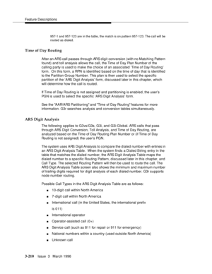 Page 354Feature Descriptions
3-210Issue  3   March 1996 
957-1 and 957-123 are in the table, the match is on pattern 957-123. The call will  be 
routed as dialed.
Time of Day Routing
After an ARS call passes through ARS digit conversion (with no Matching Pattern 
found) and toll analysis allows the call, the Time of Day Plan Numb er of the 
calling party is used to make the choice of an associated ‘Time of Day Routing’ 
form.  On this form, a RPN is identified based on the time of day that is identified 
to the...