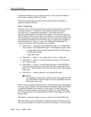 Page 356Feature Descriptions
3-212Issue  3   March 1996 
to d etermine whether or not to outp ulse the d igit 1 on toll calls and whether to 
insert, keep, or delete the NPA on toll calls.
The following paragraphs describe how the switch decides what digits to 
outpulse in specific situations.
Digit 1 Outpulsing
The d i git 1 may or may not be required at the public network office to which the 
call will be routing. (If 1 is dialed on 7-digit calls at a stand-alone system 
(non-ETN), the 1 is outpulsed by the...