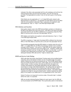 Page 357Automatic Route Selection (ARS)
Issue  3   March 1996
3-213
indicates if the office code associated with the call constitutes a toll call from the 
interconnecting office (not from the local system). Up to 32 Toll Lists are 
provided. The  applicable list num ber, if any, for the call is given in the Routing 
Pat te rn.
Prefix Marks are only applicable on 7- or 10-digit DDD public network calls. 
Requirements for outpulsing a 1 are specified via Prefix Marks and go into effect 
when the call accesses is...