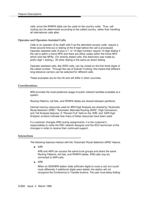 Page 358Feature Descriptions
3-214Issue  3   March 1996 
calls, since the RHNPA table can be used on the country code.  Thus, call 
routing can be determined according to the called country, rather than handling 
all international calls alike.
Operator and Operator-Assisted Calls
Calls to an o perator (0 by itself) with 0 as the attendant access code, require a 
three-second time-out or dialing of the # digit before the call is processed. 
Operator-assisted calls (0 plus a 7- or 10-digit number) require 10-digit...