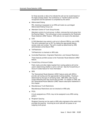 Page 359Automatic Route Selection (ARS)
Issue  3   March 1996
3-215
for three se conds or dial a # to indicate the call can be routed based on 
the digits already dialed. The Conference or Transfer b uttons are then 
recognized and the operation is completed by the switch.
nAbbreviated Dialing
FRL checking is bypassed on an ARS call made via a privileged 
Abbreviated Dialing Group List.
nAttendant Control of Trunk Group Access
Attendant control of a trunk group, in effect, removes the trunk group from 
the...