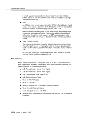 Page 360Feature Descriptions
3-216Issue  3   March 1996 
If a multi-appearance voice terminal user has an Automatic Callback 
button, makes an ARS call, and all trunks are busy, Ringback  Queuing  is 
activated automatically.
nCDR 
An ARS c all using a trunk group marked for CDR is indicated b y the d ialed 
access code and by a Condition Code. The dialed number is recorded as 
the called numb er.  Subnet Trunking does not affect CDR.
G3r can record outpulsed digits. If CDR generation is administered for a...