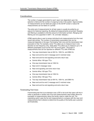 Page 363Automatic Transmission Measurement System (ATMS)
Issue  3   March 1996
3-219
Considerations
The number of pages generated for each report are dependent upon the 
selection criteria and the number of outgoing trunks in the system. Approximately 
10 measurements can be listed per page on the G3-MT screen or about 50 
measurements can be listed on a printer.
The entire set of measurements for all test cases is usually be polled by an 
adjunct for historical reporting. By default all measurements are...