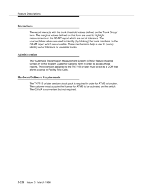 Page 364Feature Descriptions
3-220Issue  3   March 1996 
Interactions
The report interacts with the trunk threshold values d efined on the ‘Trunk Grou p’ 
form. The marginal values defined on that form are used to highlight 
measurements on the G3-MT report which are out of tolerance. The 
unacceptable values are used to identify (by blinking) the trunk members on the 
G3-MT report which are unusable. These mechanisms help a user to quickly 
identify out of tolerance or unusable trunks.
Administration
The...