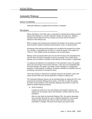 Page 365Automatic Wakeup
Issue  3   March 1996
3-221
Automatic Wakeup
Feature Availability
Automatic Wakeup is available with all Generic 3 releases.
Description
Allows attendants, front desk users, and guests to request that a wakeup call be 
placed automatically to a certain extension number at a later time.  Wakeup 
requests may be placed from five minutes to 23 hours and 55 minutes in 
advance of the wakeup call.
When a wakeup call is placed and answered, the system can p rovide a recorded 
announcement,...