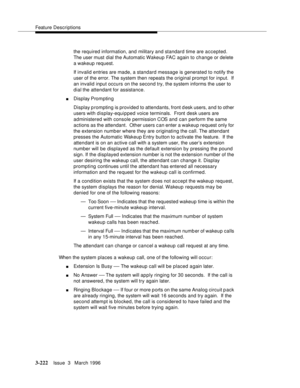 Page 366Feature Descriptions
3-222Issue  3   March 1996 
the required information, and military and standard time are accepted. 
The user must dial the Automatic Wakeup FAC again to change or delete 
a wakeup request.
If invalid entries are made, a standard message is generated to notify the 
user of the error. The system then repeats the original prompt for input.  If 
an invalid input occurs on the second try, the system informs the user to 
dial the attendant for assistance.
nDisplay Prompting
Display p...