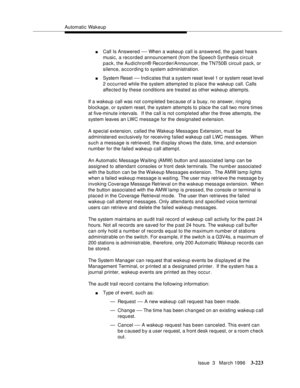 Page 367Automatic Wakeup
Issue  3   March 1996
3-223
nCall Is Answered — When a wakeup call is answered, the guest hears 
music, a recorded announcement (from the Speech Synthesis  circuit 
pack, the Audichron® Recorder/Announcer, the TN750B circuit pack, or 
silence, according to system a dministration.
nSystem Reset — Indicates that a system reset level 1 or system reset level 
2 occurred while the system attempted to place the wakeup call. Calls 
affected by these conditions are treated as other wakeup...