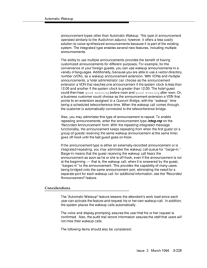 Page 369Automatic Wakeup
Issue  3   March 1996
3-225
announcement types other than Automatic Wakeup. This type of announcement 
operated similarly to the Audichron adjunct; however, it offers a less costly 
solution to voice-synthesized announcements because it is part of the existing 
system. The integrated type enables several new features, including multiple 
announcements.
The ability to use multiple announcements provides the benefit of having 
customized announcements for d ifferent purposes. For example,...