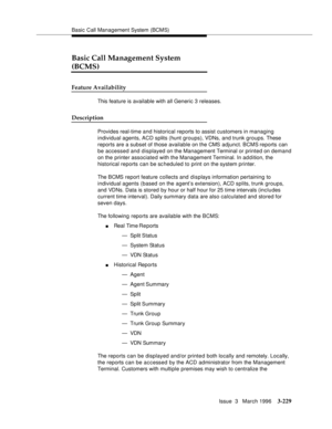 Page 373Basic Call Management System (BCMS)
Issue  3   March 1996
3-229
3
Basic Call Management System 
(BCMS)
Feature Availability
This feature is available with all Generic 3 releases.
Description
Provides real-time and historical reports to assist customers in managing 
individual agents, ACD splits (hunt groups), VDNs, and trunk groups. These 
reports are a subset of those available on the CMS adjunct. BCMS reports can 
be accessed and displayed on the Management Terminal or printed on demand 
on the printer...