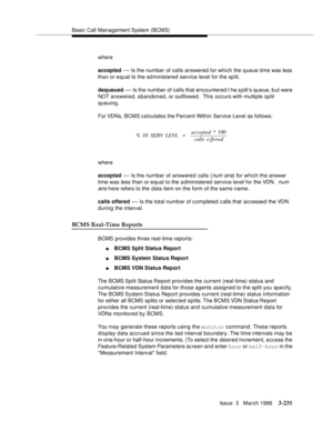 Page 375Basic Call Management System (BCMS)
Issue  3   March 1996
3-231
where
accepted 
— Is the number of calls answered for which the q ueue time was less 
than or e qual to the administered service level for the sp lit.
dequeued 
— Is the number of calls that encountered t he split’s queue, b ut were 
NOT answered, abandoned, or outflowed.  This occurs with multiple split 
queuing.
For VDNs, BCMS calculates the Percent Within Service Level as follows:
where
accepted 
— Is the number of answered calls (num...