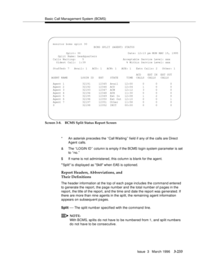 Page 377Basic Call Management System (BCMS)
Issue  3   March 1996
3-233
Screen 3-8. BCMS Split Status Report Screen
Report Headers, Abbreviations, and 
Their Definitions
The header information at the top of each page includes the command entered 
to g enerate the report, the page number and the total num ber of p a ges in the 
report, the title of the report, and the time and date the report was generated. If 
there are more than nine agents in the sp lit, the remaining agent information 
a p pears on subsequent...