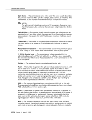 Page 378Feature Descriptions
3-234Issue  3   March 1996 
Split Name — The administered name of the split. This name usually describes 
the purp ose or service of the split (for example, sales, service, or help line). If no 
name exists, BCMS displays the sp lit extension (for example, EXT 65222).
NOTE:
The split name is limited to a maximum of 11 characters. If you enter more 
than 11 c haracters, the a dd itional characters are not printed on the System 
Printer.
Calls Waiting 
— The number of calls currently...