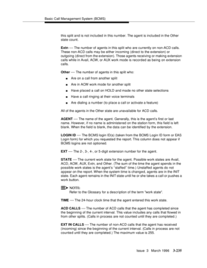 Page 379Basic Call Management System (BCMS)
Issue  3   March 1996
3-235
this split and is not included in this number. The a gent is included in the Other 
state count.
Extn 
— The numb er of agents in this split who are currently on non-ACD calls. 
These non-ACD calls may be either incoming (direct to the extension) or 
outgoing (direct from the extension). Those a gents receiving or making extension 
calls while in Avail, ACW, or AUX work mode is recorded as being on extension 
calls.
Other 
— The numb er of...