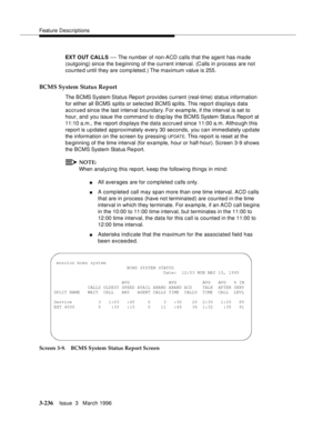 Page 380Feature Descriptions
3-236Issue  3   March 1996 
EXT OUT CALLS — The number of non-ACD calls that the agent has ma de 
(outgoing) since the beginning of the current interval. (Calls in process are not 
counted until they are comp leted.) The maximum value is 255.
BCMS System Status Report
The  BCMS System Status Report provides current (real-time) status information 
for either all BCMS splits or selected BCMS sp lits. This report displays data 
accrued since the last interval  boundary. For examp le, if...