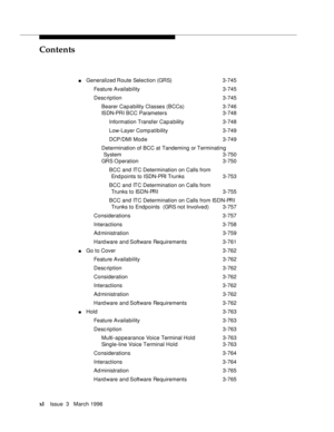 Page 39Contents
xlIssue  3   March 1996 
nGeneralized Route  Selection  (GRS) 3-745
Feature Availability3-745
Desc ription 3-745
Bearer Cap a bility Classes (BCCs) 3-746
ISDN-PRI BCC Parameters3-748
Information Transfer Cap a bility3-748
Low-Layer Comp atibility 3-749
DCP/DMI Mode 3-749
Determination of BCC at Tandeming or Terminating 
System 3-750
GRS O peration 3-750
BCC and ITC Determination on Calls from 
End points to ISDN-PRI Trunks 3-753
BCC and ITC Determination on Calls from 
Trunks to ISDN-PRI 3-755...