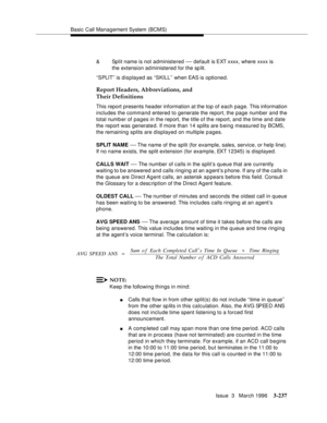 Page 381Basic Call Management System (BCMS)
Issue  3   March 1996
3-237
Report Headers, Abbreviations, and 
Their Definitions
This report presents header information at the top of each page. This information 
includes the command entered to generate the report, the page number and the 
total numb er of pages in the report, the title of the report, and the time and date 
the report was generate d. If more than 14 splits are b eing measured by BCMS, 
the remaining splits are displayed on multiple pages.
SPLIT NAME...