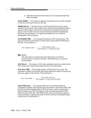 Page 382Feature Descriptions
3-238Issue  3   March 1996 
nAsterisks indicate that the maximum for the associated field has 
been exceeded.
AVAIL AGENT 
— The numb er of agents in this split who are currently available 
to receive an ACD call directed to this split.
ABAND CALLS 
— The total number of ACD calls that have hung up while 
waiting to be answered. This includes those calls that have abandoned while in 
queue or while ringing. Calls that are not queued (for example, because the 
queue is full, the...