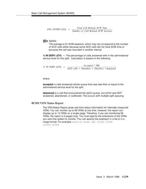 Page 383Basic Call Management System (BCMS)
Issue  3   March 1996
3-239
NOTE:
The average is for ACW sessions, which may not correspond to the number 
of ACD calls either because some ACD calls did not have ACW time or 
b e cause the call was recorded in another interval.
% IN SERV LEVL 
— The percentage of calls answered with in the administered 
service level for this split.  Calculation is based on the following:
where
accepted is calls answered whose q ueue time was less than or equal to the 
administered...