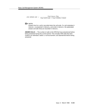 Page 385Basic Call Management System (BCMS)
Issue  3   March 1996
3-241
NOTE:
Answer time for a call is recorded when the call ends. If a call originates in 
interval x, is answered in interval y, and ends in interval z, the associated 
answer and talk times are record ed in interval z.
ABAND CALLS 
— The number of calls to this VDN that have a bandoned before 
being answered during the current period. This includes VDN calls that were 
routed to an attendant, station, or announcement, and abandoned before being...
