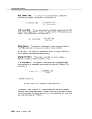 Page 386Feature Descriptions
3-242Issue  3   March 1996 
AVG ABAND TIME — The average time abandoned calls waited b efore 
abandoning during the current period. The calculation is:
AVG TALK/HOLD 
— The average talk time for ACD calls c ompleted by this VDN 
during the current period. This does not include ring time, but it does include any 
time the caller spent on Hold. The calculation is:
CONN CALLS 
— The number of calls that were route d to a station (agent or 
non-ACD), attendant, or announcement, and were...