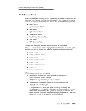 Page 387Basic Call Management System (BCMS)
Issue  3   March 1996
3-243
BCMS Historical Reports
BCMS p rovides  eight historical reports. These reports give you information for an 
interval of time. You can print the reports for a period time measured in minutes 
or hours, or a period of time measured in days. The BCMS historical reports are:
nAgent Report
nAgent Summary  Report
nSplit Re port
nSplit Summary  Report
nTrunk Group Report
nTrunk Group Summary Re port
nVDN Report
nVDN Summary Re port
You are able to...