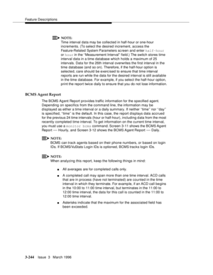 Page 388Feature Descriptions
3-244Issue  3   March 1996 
NOTE:
Time interval data may be collected in half-hour or one-hour 
increments. (To select the desired increment, access the 
Feature-Related System Parameters sc reen and enter half-hour 
or hour in the “ Measurement Interval”  field.) The switch stores time 
interval data in a time database which holds a maximum of 25 
intervals. Data for the 26th interval overwrites the first interval in the 
time database (and so on). Therefore, if the half-hour option...