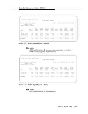 Page 389Basic Call Management System (BCMS)
Issue  3   March 1996
3-245
Screen 3-11. BCMS Agent Report — Hourly
NOTE:
4222 could be a login ID or an extension, d e pending on whether 
BCMS/VuStats Login IDs is administered.
Screen 3-12. BCMS Agent Report 
— Daily
NOTE:
4222 could be a login ID or an extension.
 
 list bcms agent 4222 8:00
BCMS AGENT REPORT
Switch Name: Lab Model  Date: 11:05 am MON MAY 15, 1995
Agent: 4222
Agent Name: s-jones
AVG    TOTAL   TOTAL   TOTAL        AVG   TOTAL    TOTAL
ACD     TALK...