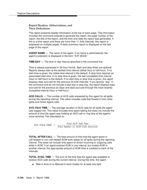 Page 390Feature Descriptions
3-246Issue  3   March 1996 
Report Headers, Abbreviations, and 
Their Definitions
This report presents header information at the top of each page. This information 
includes the command entered to generate the report, the p age number of the 
report, the title of the report, and the time and date the report was generated. If 
this is a time report and there are more than 11 time intervals, this report is 
displayed on multiple pages. A daily summary report is displayed on the last 
p...