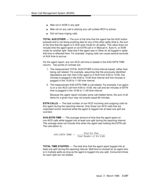 Page 391Basic Call Management System (BCMS)
Issue  3   March 1996
3-247
nWas not in ACW in any split
nWas not on any call or placing any call (unless MCH is active)
nDid not have ringing calls
TOTAL AUX/OTHER 
— The sum of the time that the agent has the AUX button 
pressed and is not doing anything else for any of the other splits (that is, the sum 
of the time that the agent is in AUX work mo de for all splits). This value d oes not 
include time the agent sp ent on an EXTN call or in Manual-In, Auto-In, or...