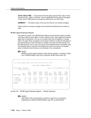 Page 392Feature Descriptions
3-248Issue  3   March 1996 
TOTAL HOLD TIME — The total time that the agent placed ACD calls on hold. 
This time is the ‘‘caller’s hold time’’ and is independent of the state of the agent. 
TOTA L HOL D TI M E does not include the hold time for non-ACD calls.
SUMMARY 
— The total of each of the columns that do not contain averages.
Columns that do contain averages are the total time divid e d by the number of 
calls.
BCMS Agent Summary Report
This report is similar to the BCMS Ag ent...