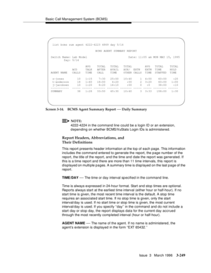 Page 393Basic Call Management System (BCMS)
Issue  3   March 1996
3-249
Screen 3-14. BCMS Agent Summary Report — Daily Summary
NOTE:
4222-4224 in the command line could be a login ID or an extension, 
d e pending on whether BCMS/VuStats Login IDs is administered.
Report Headers, Abbreviations, and 
Their Definitions
This report presents header information at the top of each page. This information 
includes the command entered to generate the report, the p age number of the 
report, the title of the report, and...